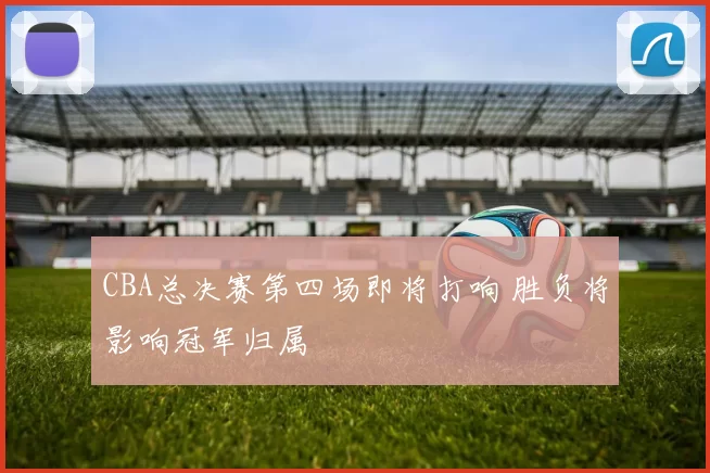 CBA总决赛第四场即将打响 胜负将影响冠军归属
