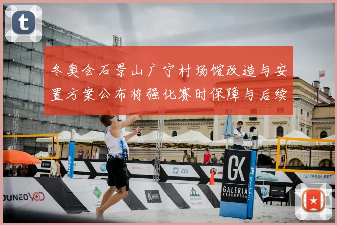 冬奥会石景山广宁村场馆改造与安置方案公布将强化赛时保障与后续利用