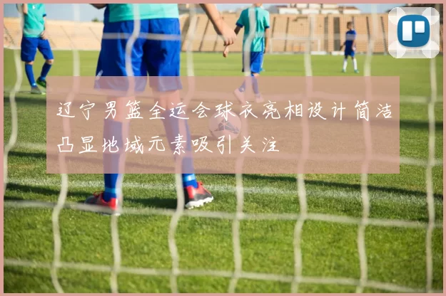 辽宁男篮全运会球衣亮相设计简洁凸显地域元素吸引关注