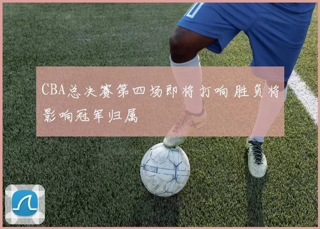CBA总决赛第四场即将打响 胜负将影响冠军归属