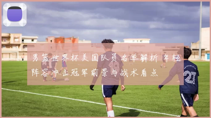 男篮世界杯美国队员名单解析 年轻阵容冲击冠军前景与战术看点