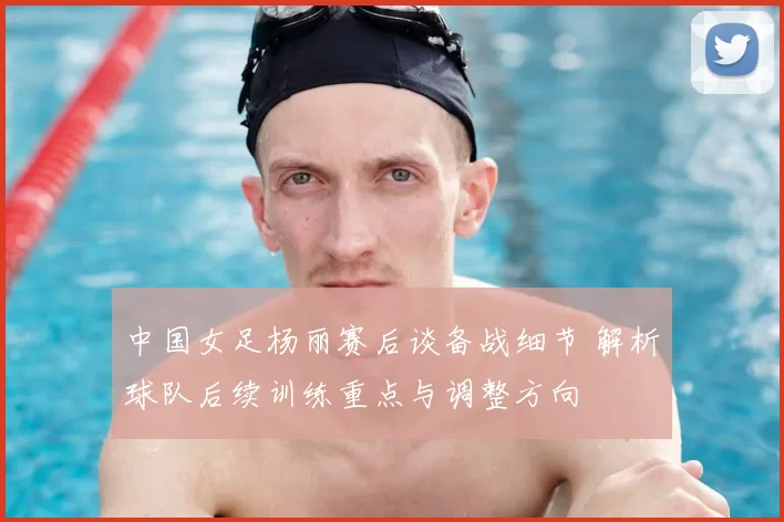 中国女足杨丽赛后谈备战细节 解析球队后续训练重点与调整方向