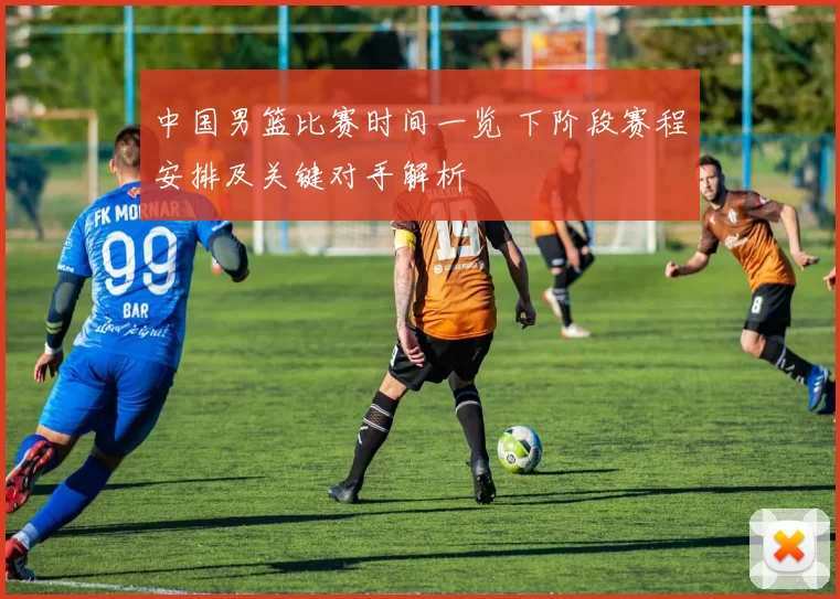 中国男篮比赛时间一览 下阶段赛程安排及关键对手解析