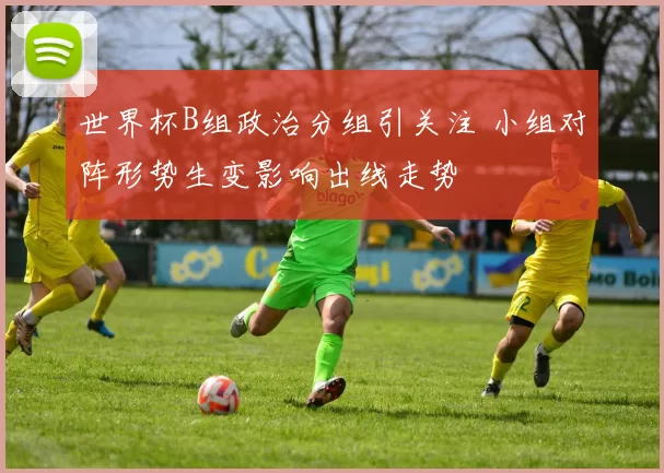 世界杯B组政治分组引关注 小组对阵形势生变影响出线走势