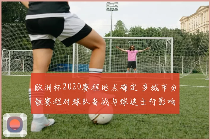 欧洲杯2020赛程地点确定 多城市分散赛程对球队备战与球迷出行影响