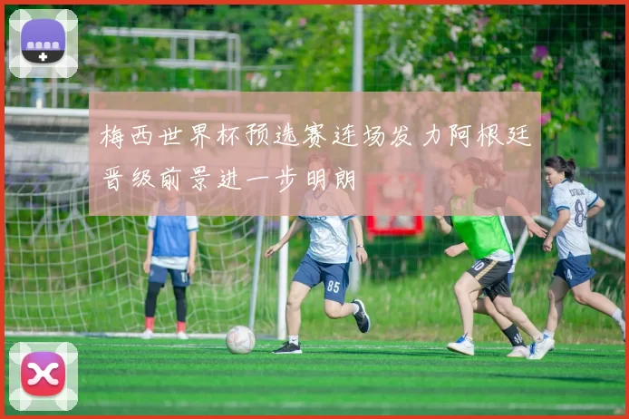 梅西世界杯预选赛连场发力阿根廷晋级前景进一步明朗
