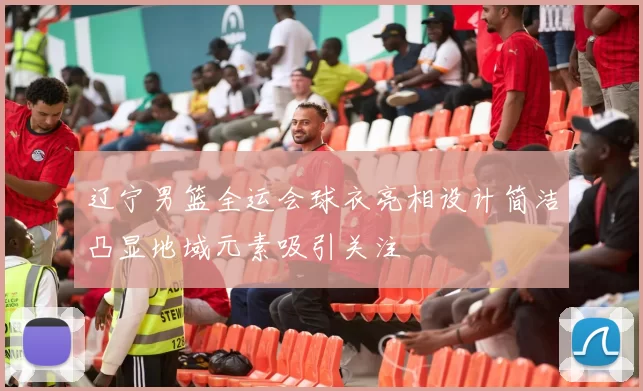 辽宁男篮全运会球衣亮相设计简洁凸显地域元素吸引关注