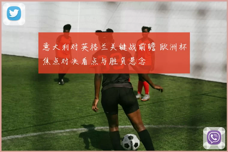 意大利对英格兰关键战前瞻 欧洲杯焦点对决看点与胜负悬念