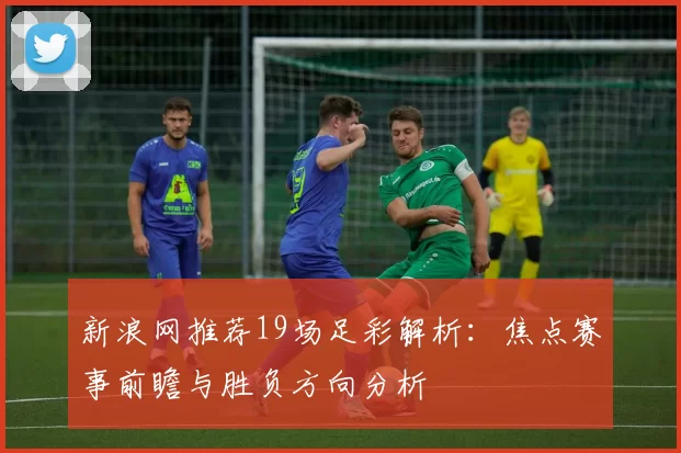 新浪网推荐19场足彩解析：焦点赛事前瞻与胜负方向分析