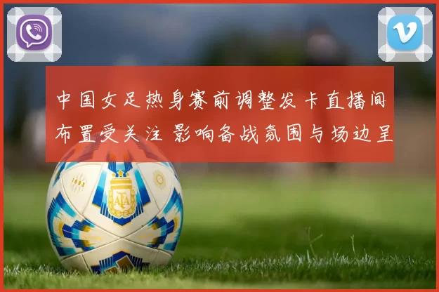 中国女足热身赛前调整发卡直播间布置受关注 影响备战氛围与场边呈现
