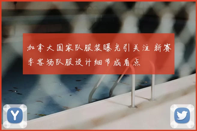 加拿大国家队服装曝光引关注 新赛季客场队服设计细节成看点