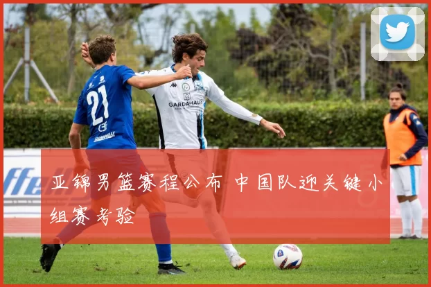 亚锦男篮赛程公布 中国队迎关键小组赛考验