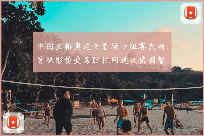 中国女排奥运会首场小组赛失利，晋级形势受考验拦网进攻需调整