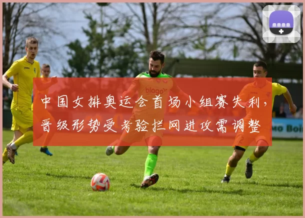 中国女排奥运会首场小组赛失利，晋级形势受考验拦网进攻需调整