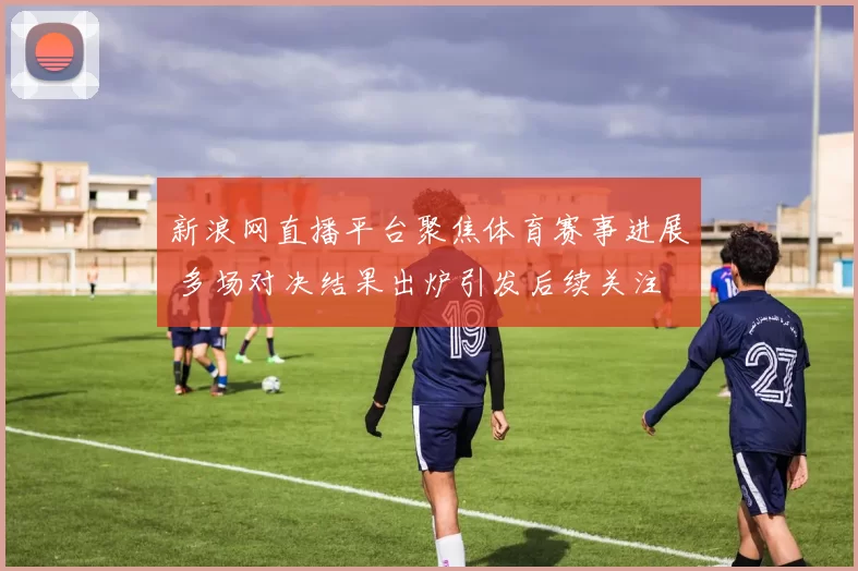 新浪网直播平台聚焦体育赛事进展 多场对决结果出炉引发后续关注