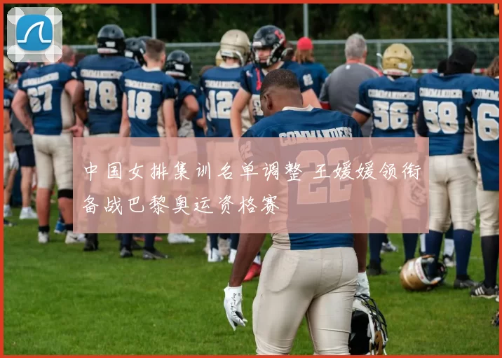 中国女排集训名单调整 王媛媛领衔备战巴黎奥运资格赛