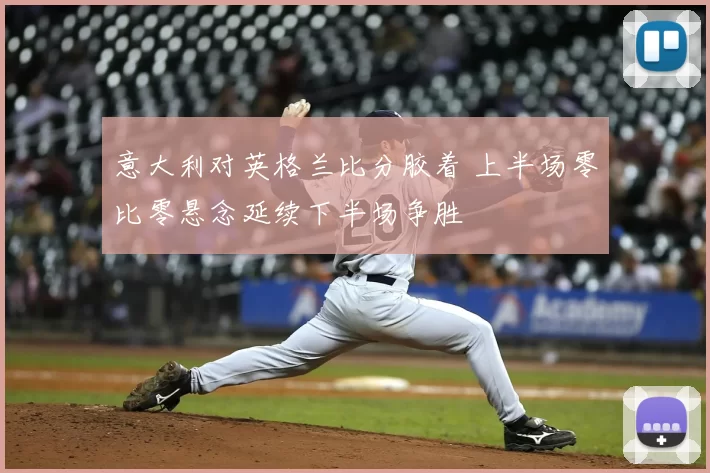 意大利对英格兰比分胶着 上半场零比零悬念延续下半场争胜