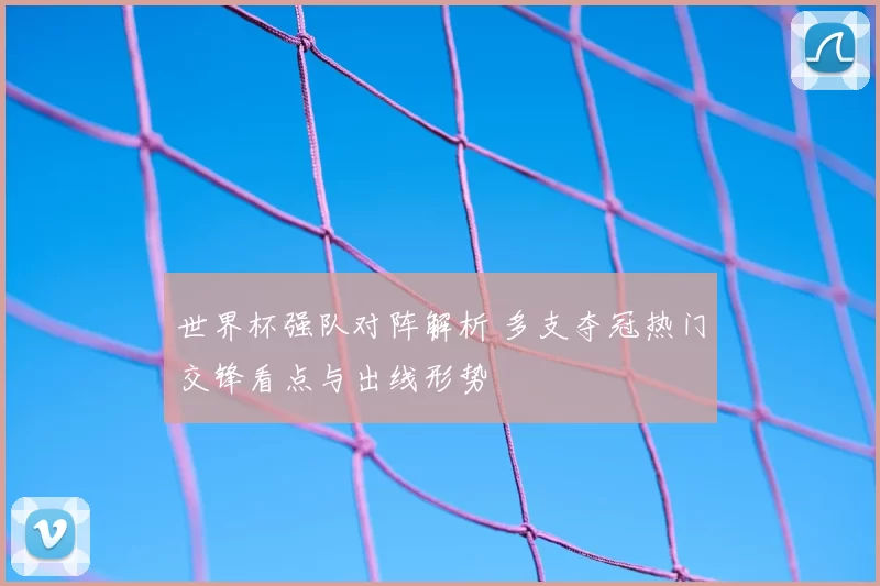 世界杯强队对阵解析 多支夺冠热门交锋看点与出线形势