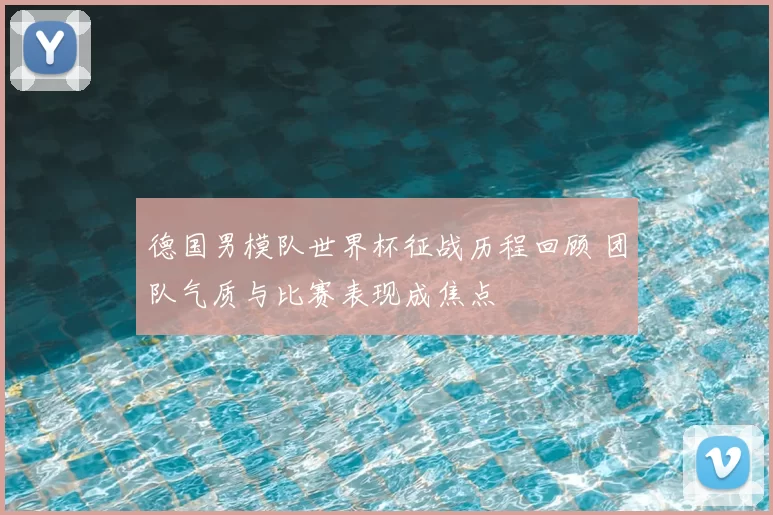 德国男模队世界杯征战历程回顾 团队气质与比赛表现成焦点