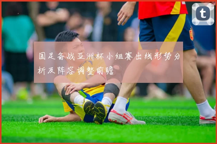 国足备战亚洲杯小组赛出线形势分析及阵容调整前瞻
