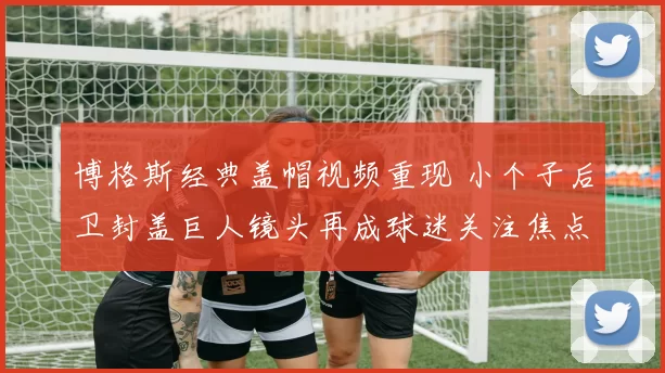 博格斯经典盖帽视频重现 小个子后卫封盖巨人镜头再成球迷关注焦点