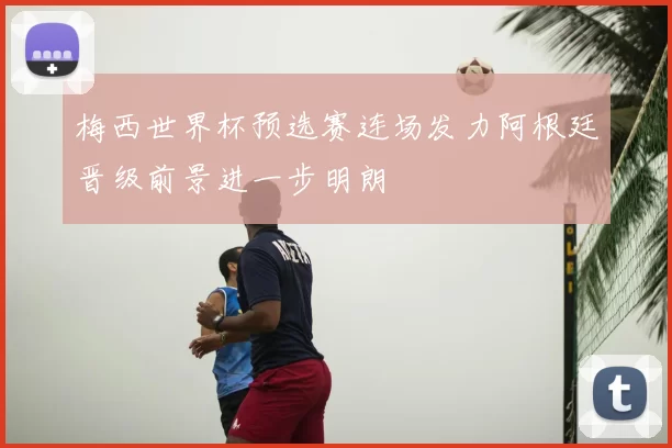 梅西世界杯预选赛连场发力阿根廷晋级前景进一步明朗