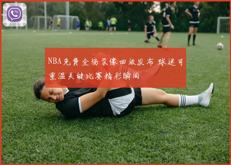 NBA免费全场录像回放发布 球迷可重温关键比赛精彩瞬间