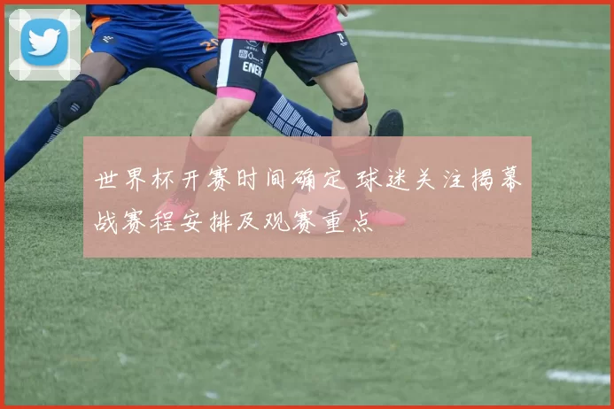 世界杯开赛时间确定 球迷关注揭幕战赛程安排及观赛重点