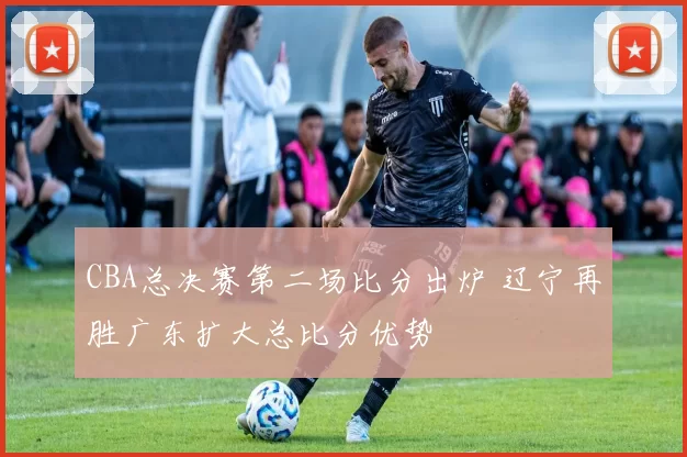 CBA总决赛第二场比分出炉 辽宁再胜广东扩大总比分优势
