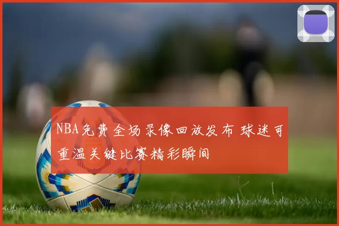 NBA免费全场录像回放发布 球迷可重温关键比赛精彩瞬间