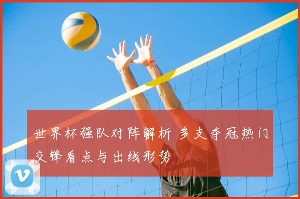 世界杯强队对阵解析 多支夺冠热门交锋看点与出线形势