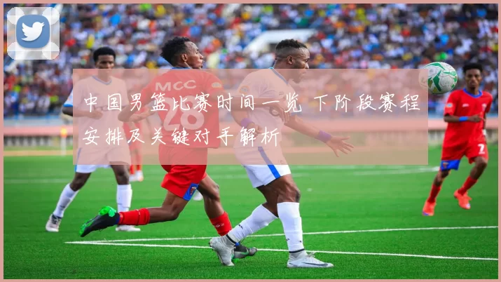 中国男篮比赛时间一览 下阶段赛程安排及关键对手解析