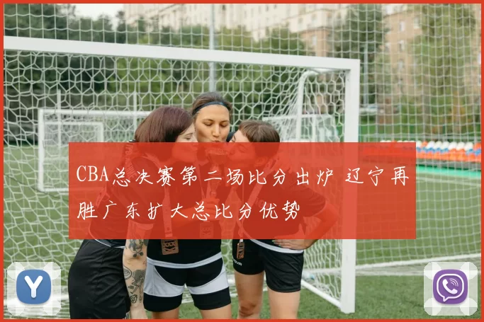CBA总决赛第二场比分出炉 辽宁再胜广东扩大总比分优势