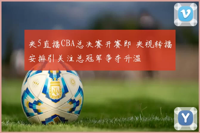 央5直播CBA总决赛开赛即 央视转播安排引关注总冠军争夺升温