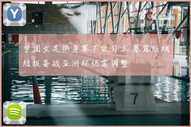 中国女足热身赛不敌日本 暴露防线短板备战亚洲杯仍需调整