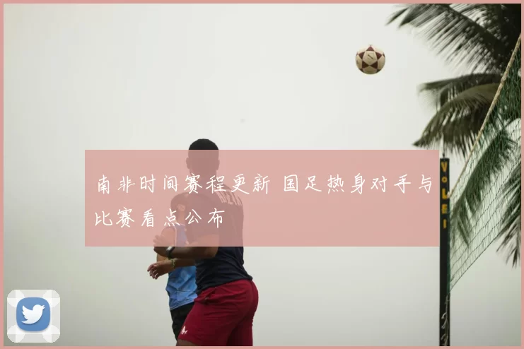 南非时间赛程更新 国足热身对手与比赛看点公布