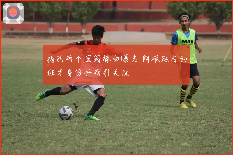 梅西两个国籍缘由曝光 阿根廷与西班牙身份并存引关注