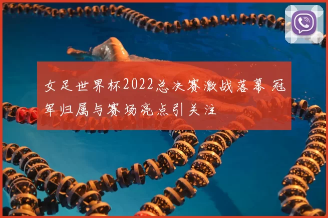 女足世界杯2022总决赛激战落幕 冠军归属与赛场亮点引关注