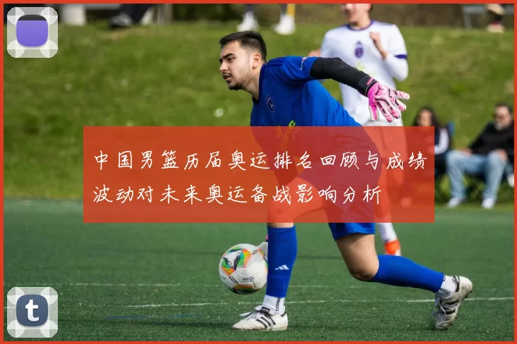 中国男篮历届奥运排名回顾与成绩波动对未来奥运备战影响分析