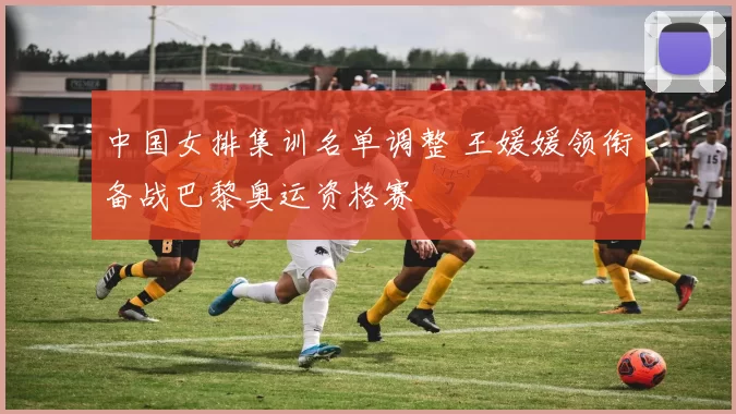中国女排集训名单调整 王媛媛领衔备战巴黎奥运资格赛