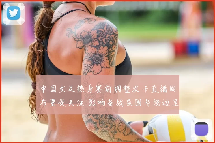 中国女足热身赛前调整发卡直播间布置受关注 影响备战氛围与场边呈现