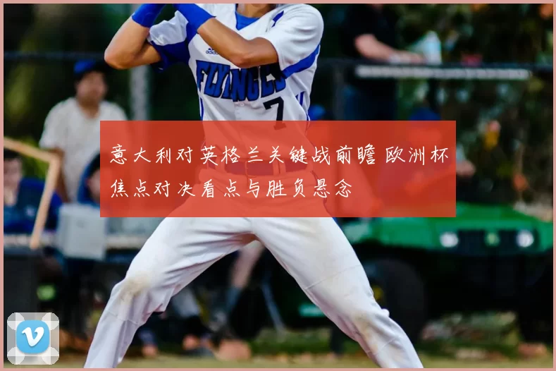 意大利对英格兰关键战前瞻 欧洲杯焦点对决看点与胜负悬念