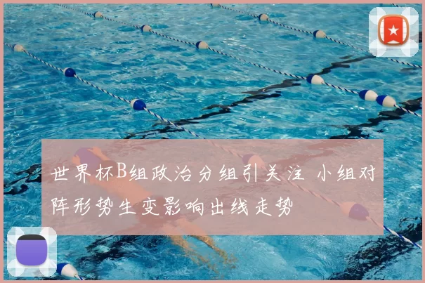 世界杯B组政治分组引关注 小组对阵形势生变影响出线走势