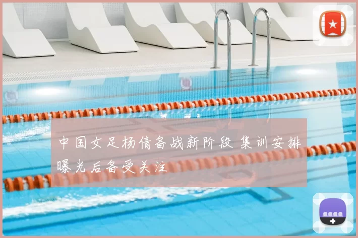 中国女足杨倩备战新阶段 集训安排曝光后备受关注