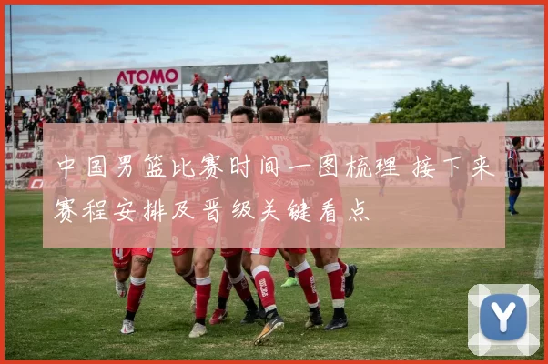 中国男篮比赛时间一图梳理 接下来赛程安排及晋级关键看点
