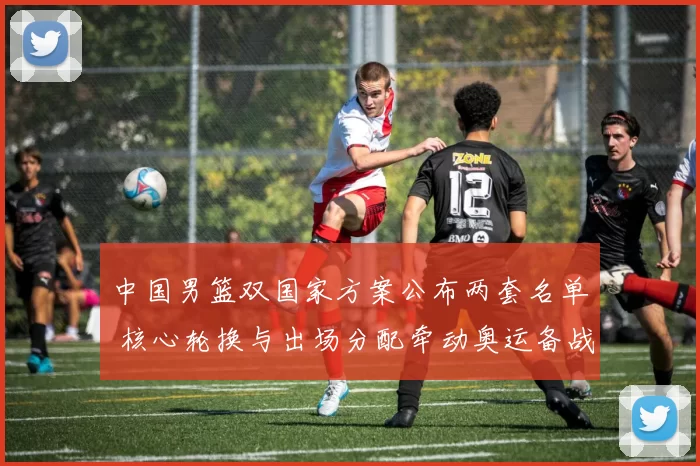 中国男篮双国家方案公布两套名单 核心轮换与出场分配牵动奥运备战节奏