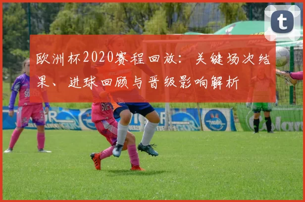 欧洲杯2020赛程回放：关键场次结果、进球回顾与晋级影响解析