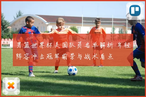 男篮世界杯美国队员名单解析 年轻阵容冲击冠军前景与战术看点