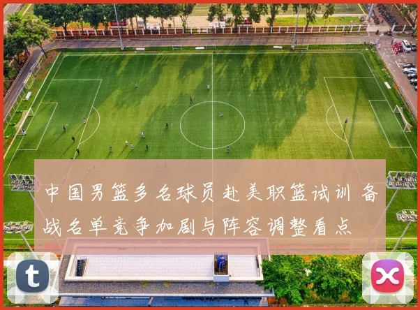 中国男篮多名球员赴美职篮试训 备战名单竞争加剧与阵容调整看点
