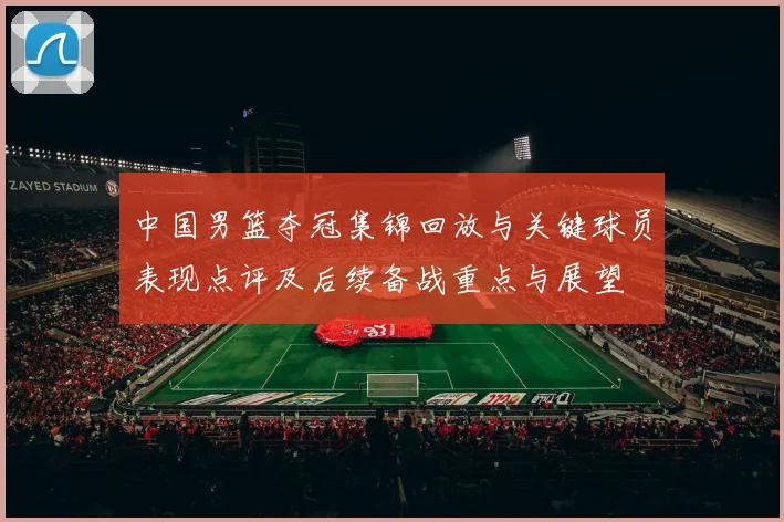 中国男篮夺冠集锦回放与关键球员表现点评及后续备战重点与展望
